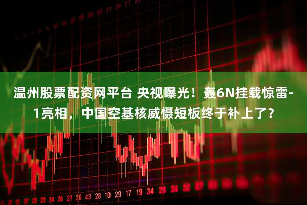 温州股票配资网平台 央视曝光！轰6N挂载惊雷-1亮相，中国空基核威慑短板终于补上了？