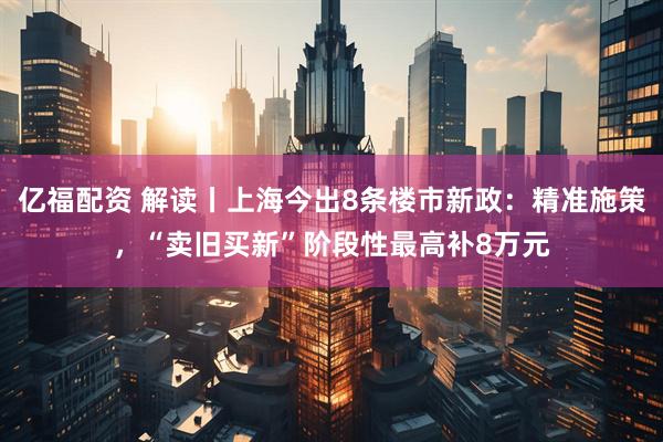亿福配资 解读丨上海今出8条楼市新政：精准施策，“卖旧买新”阶段性最高补8万元